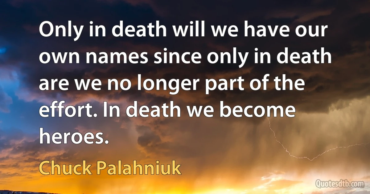 Only in death will we have our own names since only in death are we no longer part of the effort. In death we become heroes. (Chuck Palahniuk)