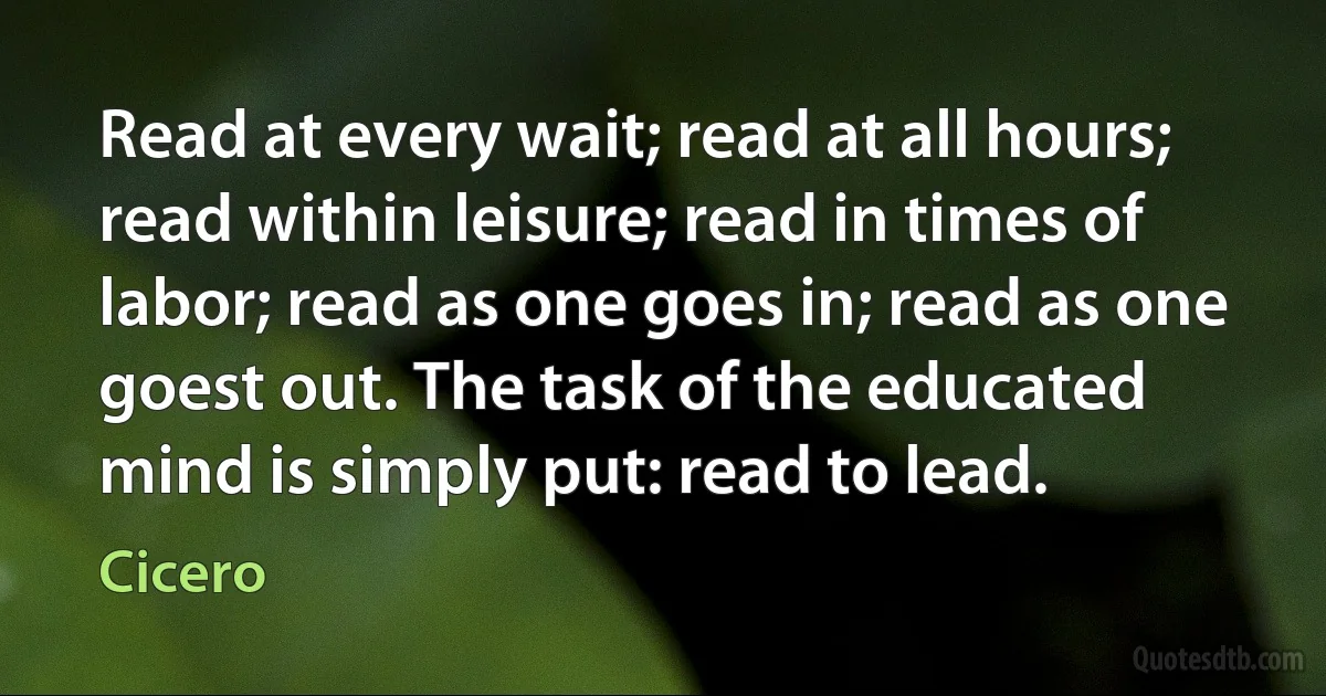 Read at every wait; read at all hours; read within leisure; read in times of labor; read as one goes in; read as one goest out. The task of the educated mind is simply put: read to lead. (Cicero)