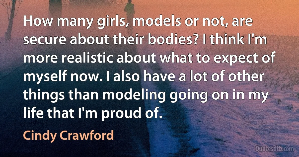 How many girls, models or not, are secure about their bodies? I think I'm more realistic about what to expect of myself now. I also have a lot of other things than modeling going on in my life that I'm proud of. (Cindy Crawford)