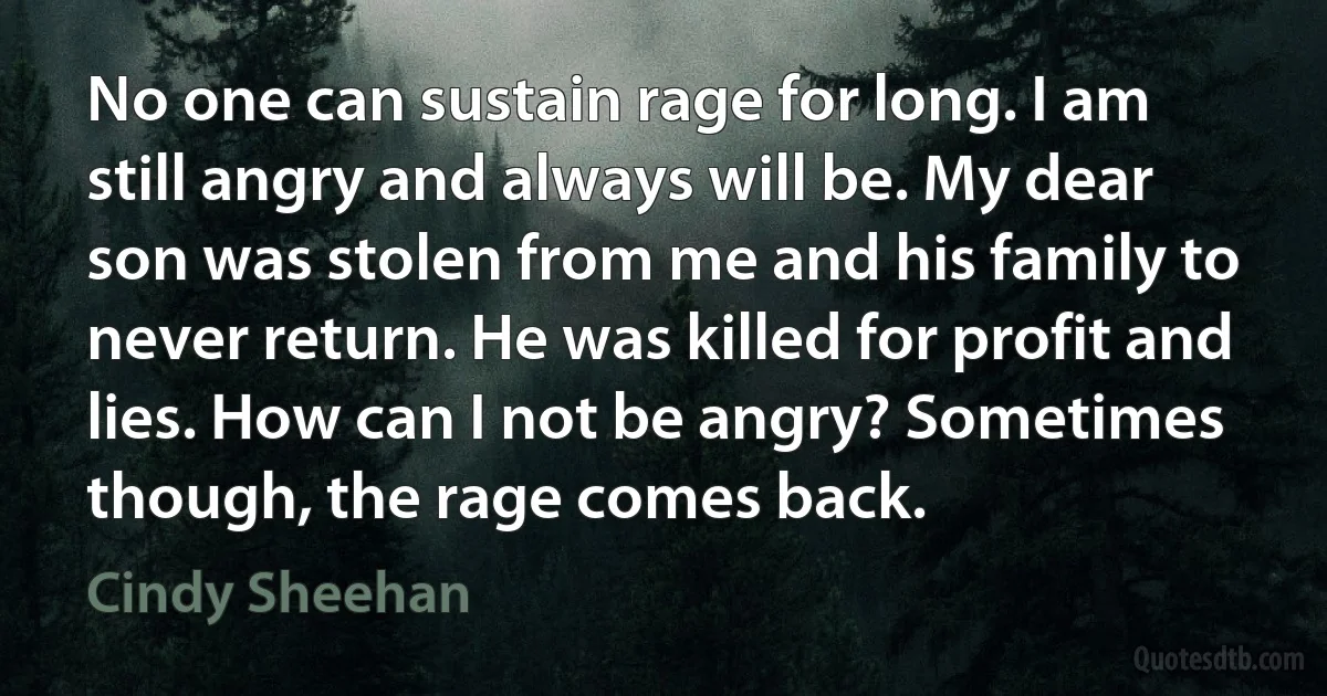 No one can sustain rage for long. I am still angry and always will be. My dear son was stolen from me and his family to never return. He was killed for profit and lies. How can I not be angry? Sometimes though, the rage comes back. (Cindy Sheehan)