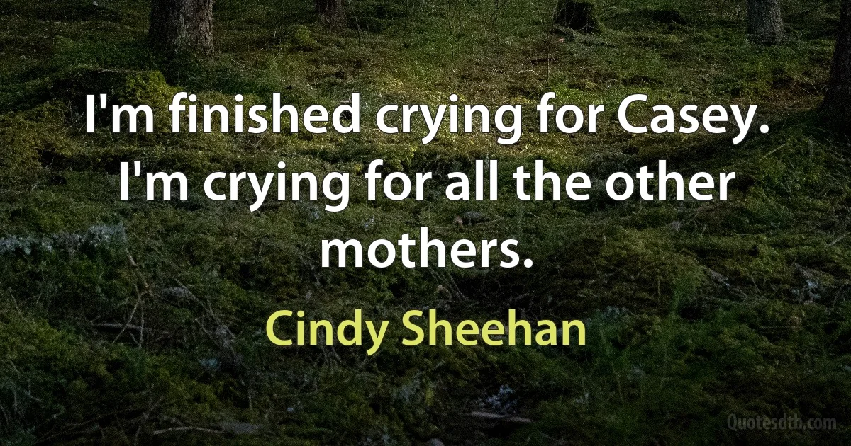 I'm finished crying for Casey. I'm crying for all the other mothers. (Cindy Sheehan)