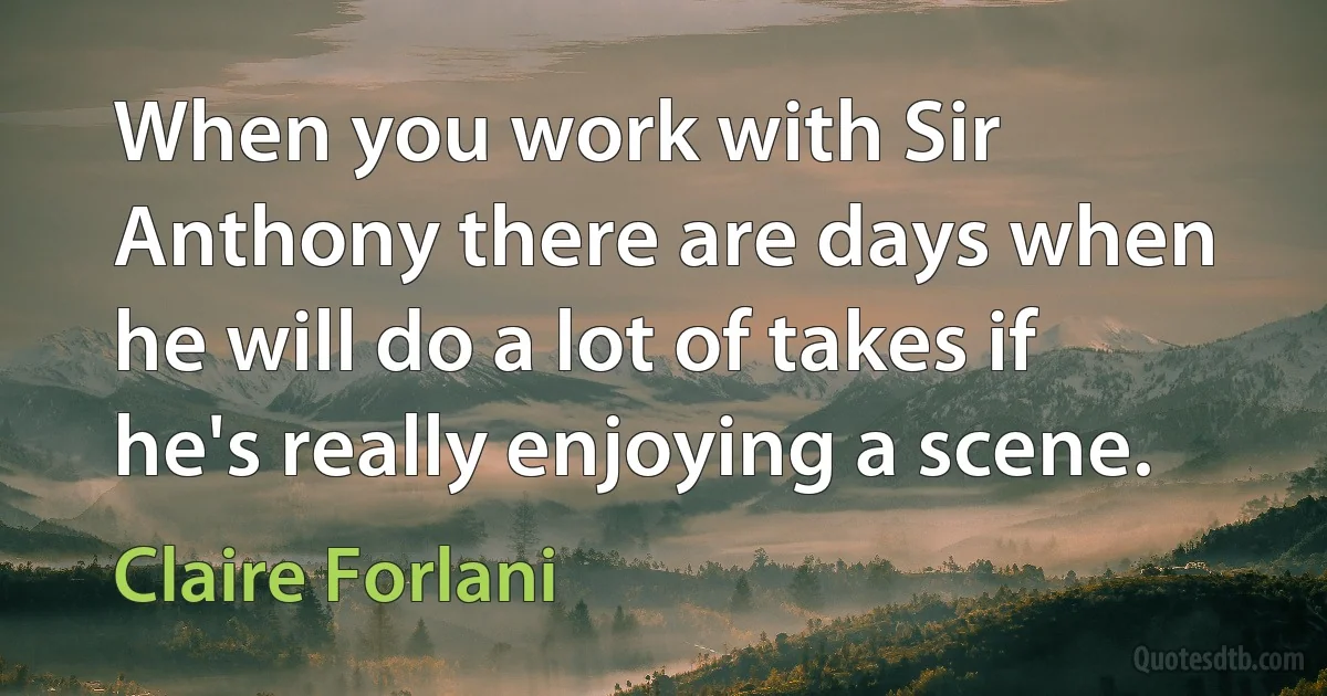 When you work with Sir Anthony there are days when he will do a lot of takes if he's really enjoying a scene. (Claire Forlani)