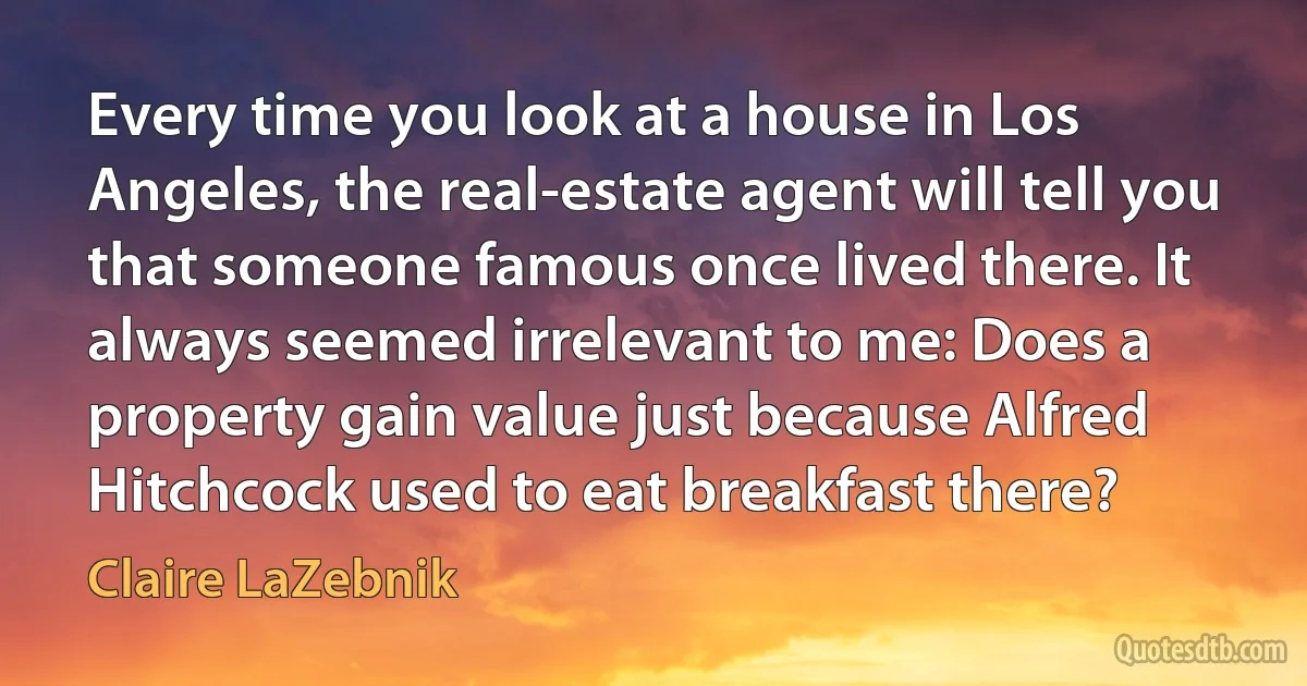 Every time you look at a house in Los Angeles, the real-estate agent will tell you that someone famous once lived there. It always seemed irrelevant to me: Does a property gain value just because Alfred Hitchcock used to eat breakfast there? (Claire LaZebnik)