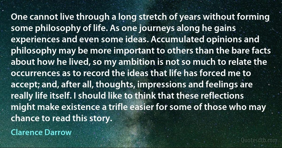 One cannot live through a long stretch of years without forming some philosophy of life. As one journeys along he gains experiences and even some ideas. Accumulated opinions and philosophy may be more important to others than the bare facts about how he lived, so my ambition is not so much to relate the occurrences as to record the ideas that life has forced me to accept; and, after all, thoughts, impressions and feelings are really life itself. I should like to think that these reflections might make existence a trifle easier for some of those who may chance to read this story. (Clarence Darrow)