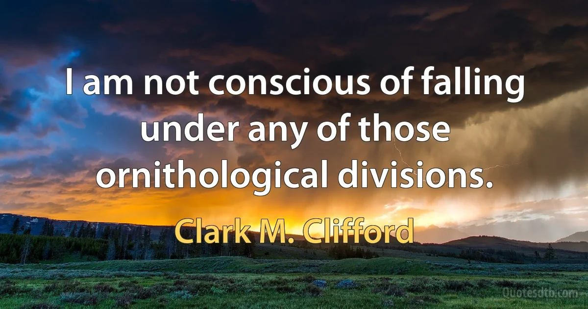 I am not conscious of falling under any of those ornithological divisions. (Clark M. Clifford)