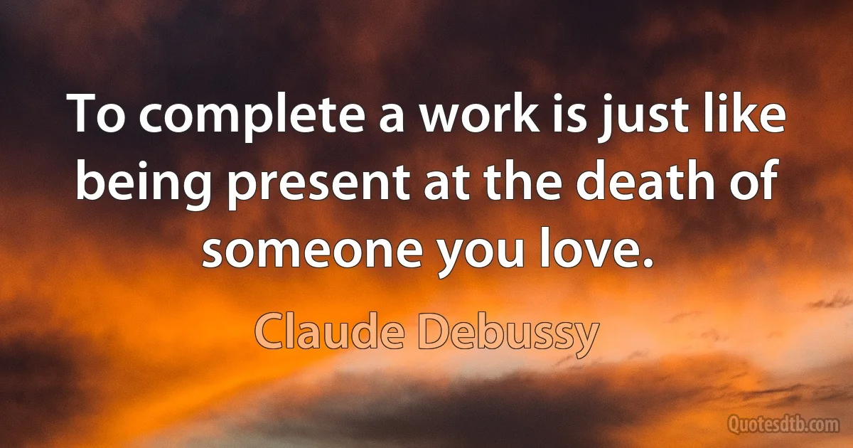 To complete a work is just like being present at the death of someone you love. (Claude Debussy)