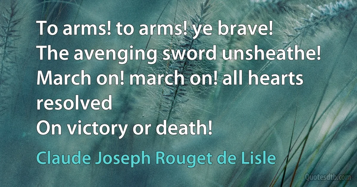 To arms! to arms! ye brave!
The avenging sword unsheathe!
March on! march on! all hearts resolved
On victory or death! (Claude Joseph Rouget de Lisle)