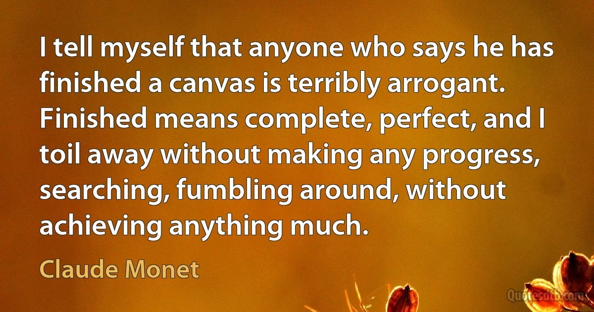 I tell myself that anyone who says he has finished a canvas is terribly arrogant. Finished means complete, perfect, and I toil away without making any progress, searching, fumbling around, without achieving anything much. (Claude Monet)