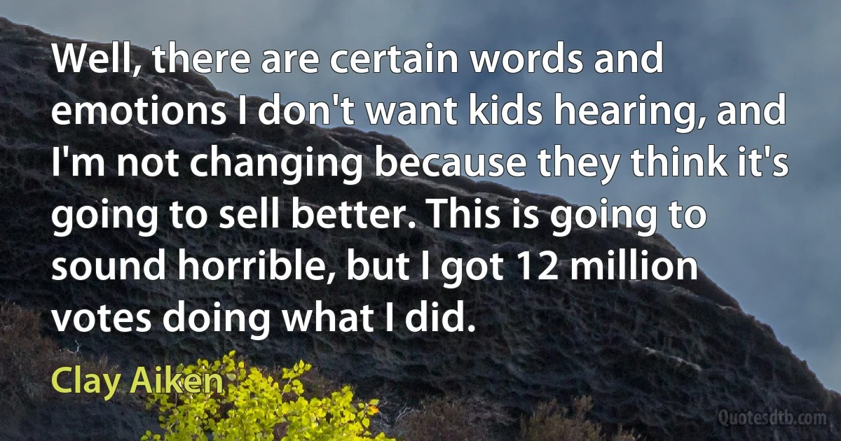 Well, there are certain words and emotions I don't want kids hearing, and I'm not changing because they think it's going to sell better. This is going to sound horrible, but I got 12 million votes doing what I did. (Clay Aiken)