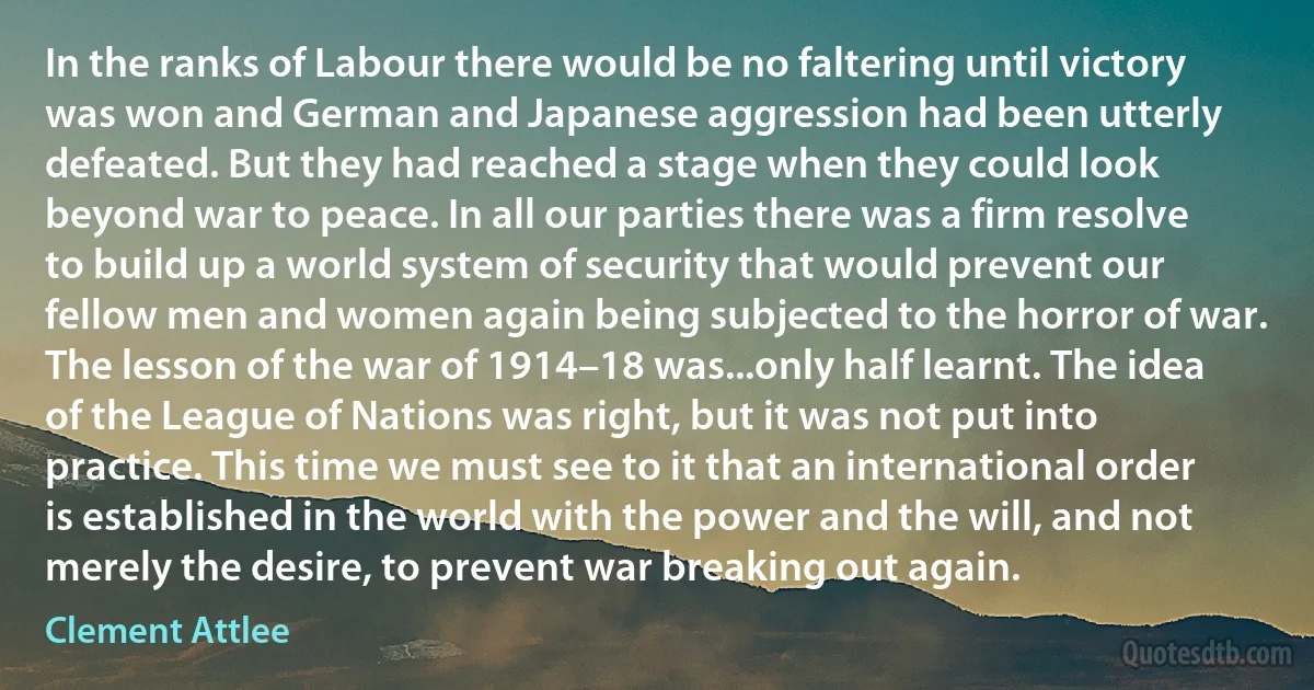 In the ranks of Labour there would be no faltering until victory was won and German and Japanese aggression had been utterly defeated. But they had reached a stage when they could look beyond war to peace. In all our parties there was a firm resolve to build up a world system of security that would prevent our fellow men and women again being subjected to the horror of war. The lesson of the war of 1914–18 was...only half learnt. The idea of the League of Nations was right, but it was not put into practice. This time we must see to it that an international order is established in the world with the power and the will, and not merely the desire, to prevent war breaking out again. (Clement Attlee)