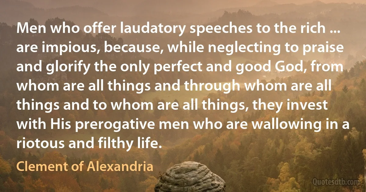 Men who offer laudatory speeches to the rich ... are impious, because, while neglecting to praise and glorify the only perfect and good God, from whom are all things and through whom are all things and to whom are all things, they invest with His prerogative men who are wallowing in a riotous and filthy life. (Clement of Alexandria)