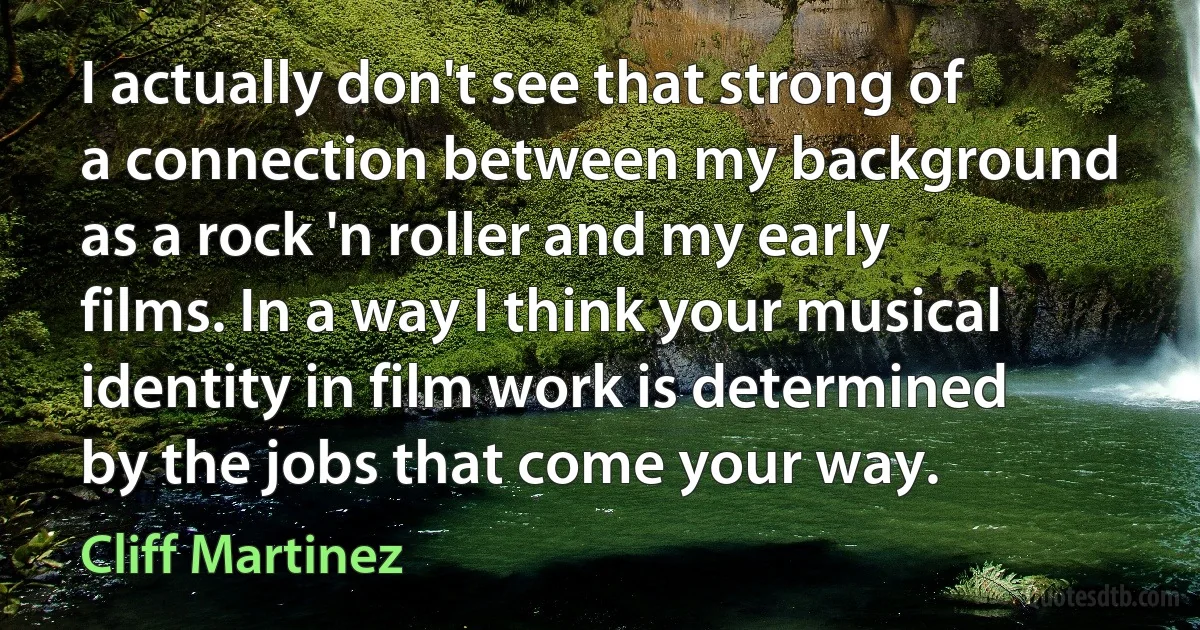 I actually don't see that strong of a connection between my background as a rock 'n roller and my early films. In a way I think your musical identity in film work is determined by the jobs that come your way. (Cliff Martinez)