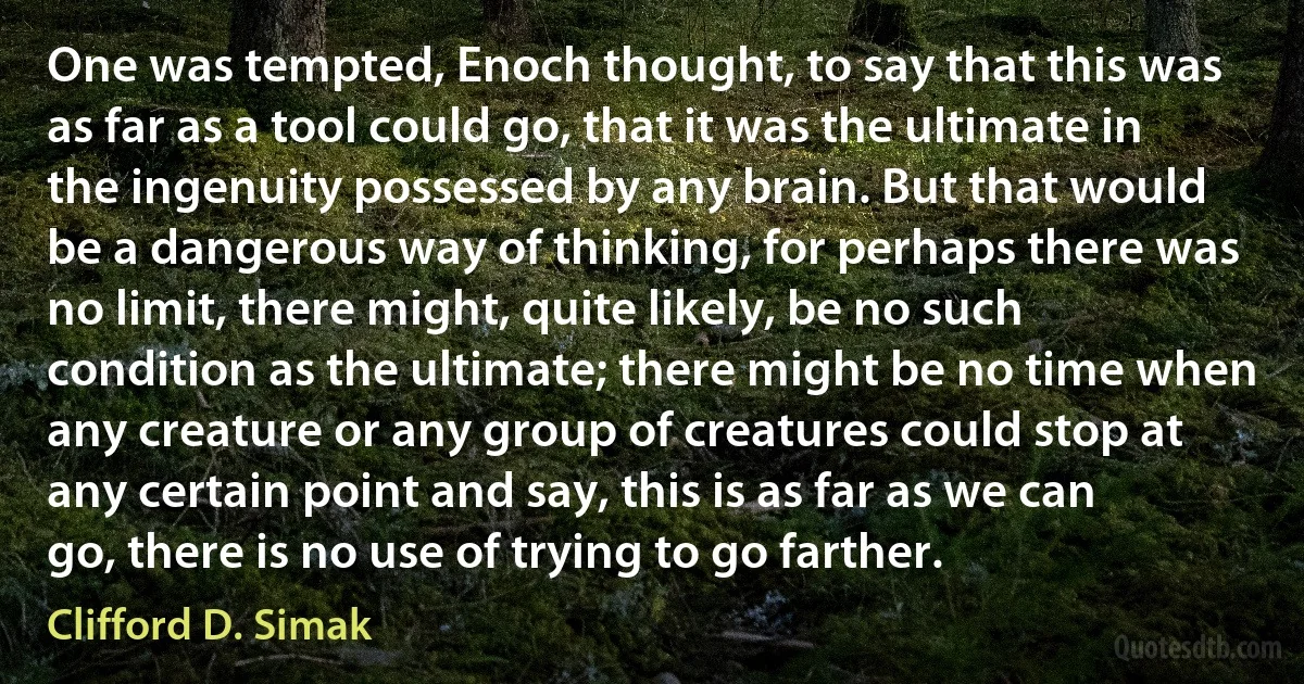 One was tempted, Enoch thought, to say that this was as far as a tool could go, that it was the ultimate in the ingenuity possessed by any brain. But that would be a dangerous way of thinking, for perhaps there was no limit, there might, quite likely, be no such condition as the ultimate; there might be no time when any creature or any group of creatures could stop at any certain point and say, this is as far as we can go, there is no use of trying to go farther. (Clifford D. Simak)