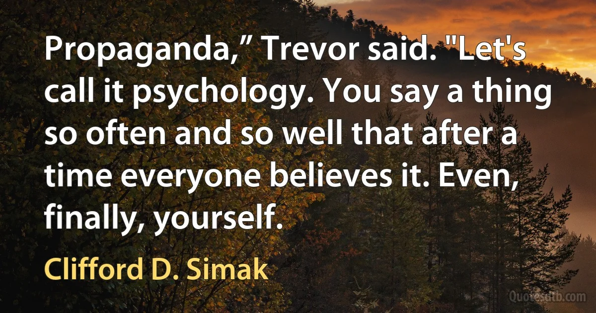 Propaganda,” Trevor said. "Let's call it psychology. You say a thing so often and so well that after a time everyone believes it. Even, finally, yourself. (Clifford D. Simak)