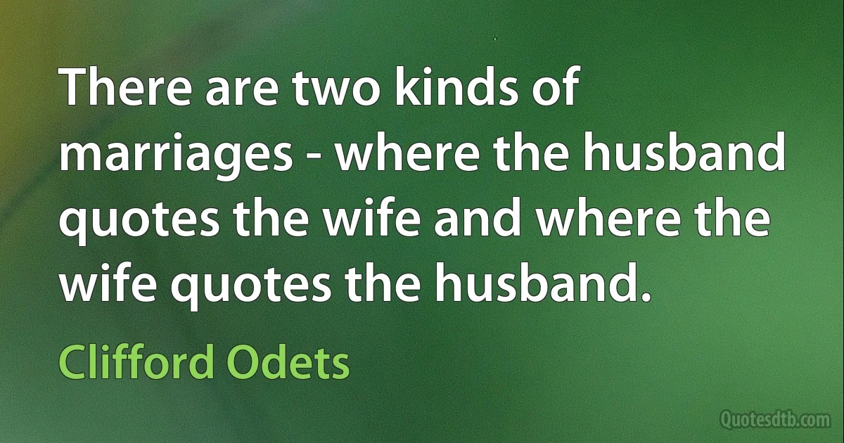 There are two kinds of marriages - where the husband quotes the wife and where the wife quotes the husband. (Clifford Odets)