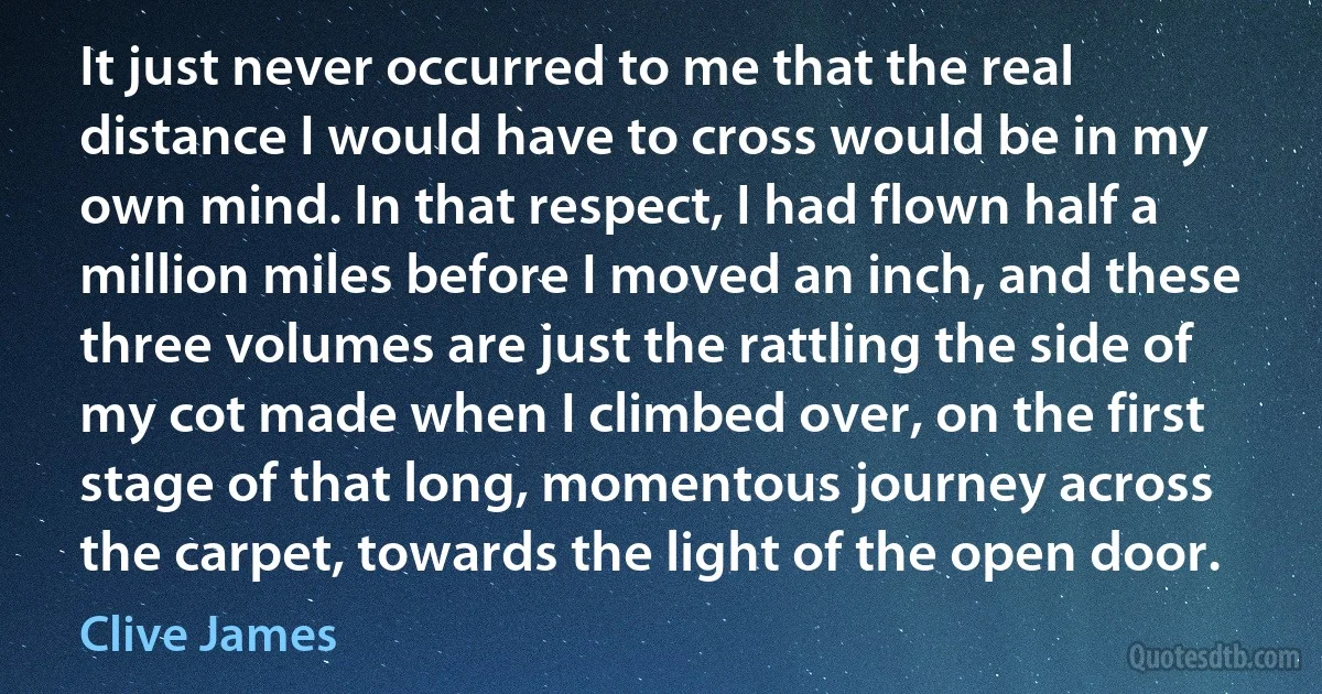 It just never occurred to me that the real distance I would have to cross would be in my own mind. In that respect, I had flown half a million miles before I moved an inch, and these three volumes are just the rattling the side of my cot made when I climbed over, on the first stage of that long, momentous journey across the carpet, towards the light of the open door. (Clive James)