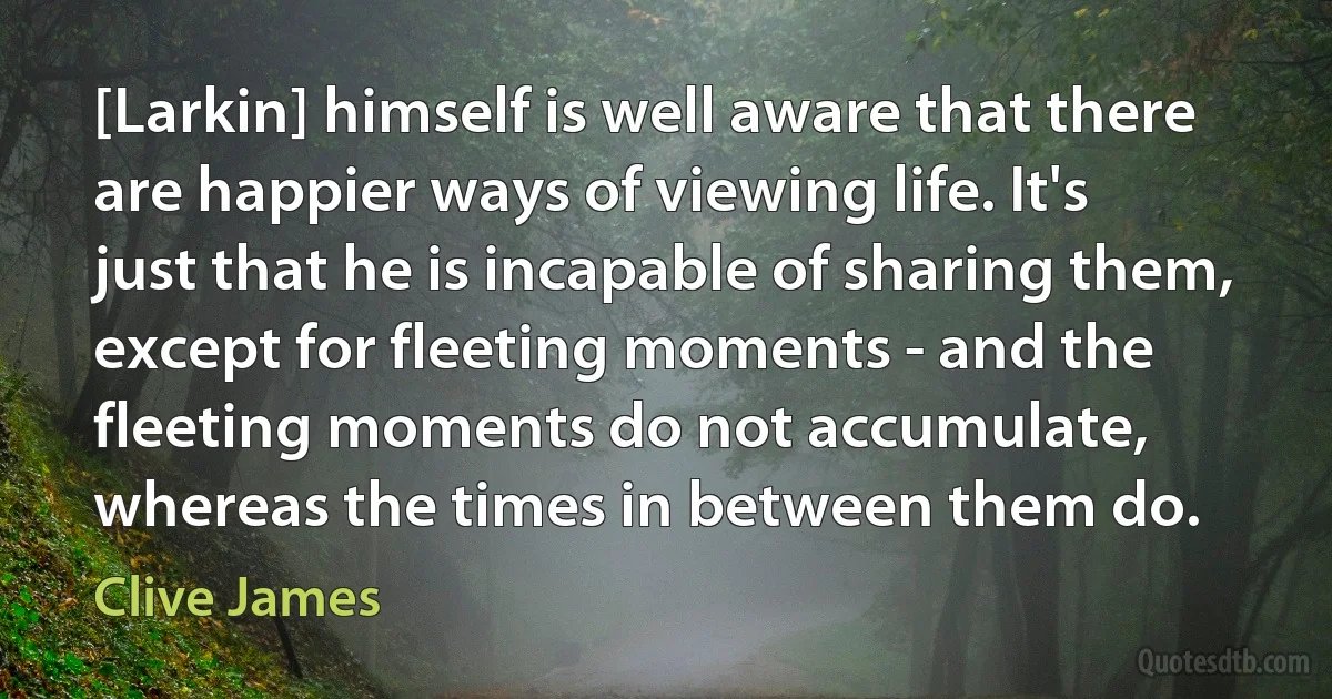 [Larkin] himself is well aware that there are happier ways of viewing life. It's just that he is incapable of sharing them, except for fleeting moments - and the fleeting moments do not accumulate, whereas the times in between them do. (Clive James)