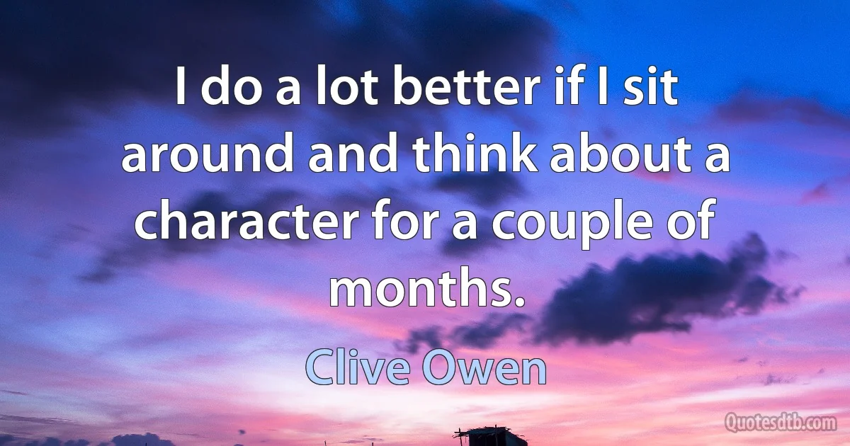 I do a lot better if I sit around and think about a character for a couple of months. (Clive Owen)