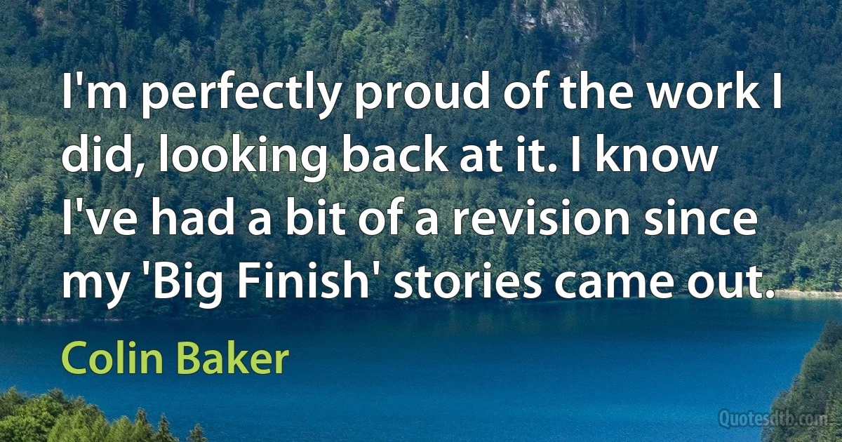 I'm perfectly proud of the work I did, looking back at it. I know I've had a bit of a revision since my 'Big Finish' stories came out. (Colin Baker)