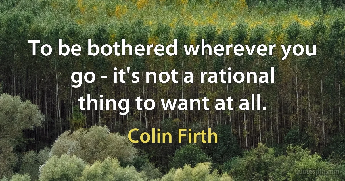 To be bothered wherever you go - it's not a rational thing to want at all. (Colin Firth)