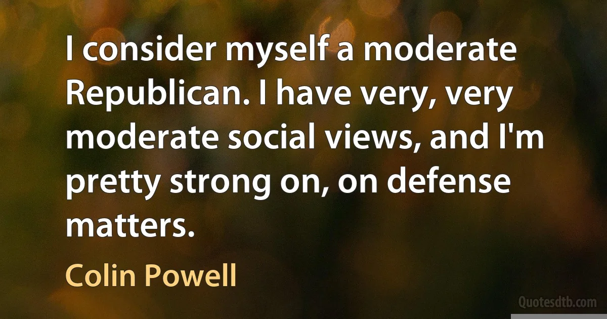 I consider myself a moderate Republican. I have very, very moderate social views, and I'm pretty strong on, on defense matters. (Colin Powell)