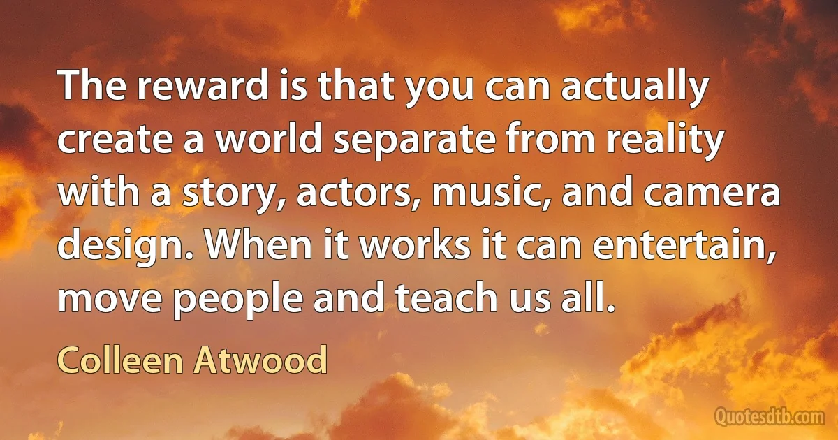 The reward is that you can actually create a world separate from reality with a story, actors, music, and camera design. When it works it can entertain, move people and teach us all. (Colleen Atwood)