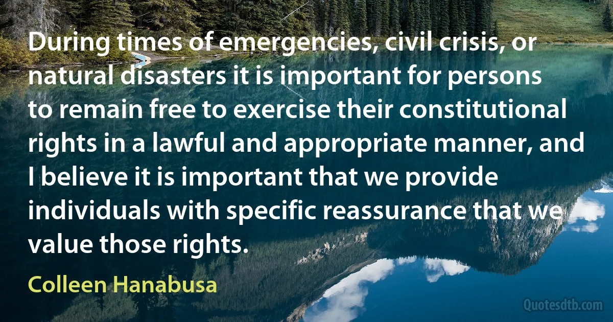 During times of emergencies, civil crisis, or natural disasters it is important for persons to remain free to exercise their constitutional rights in a lawful and appropriate manner, and I believe it is important that we provide individuals with specific reassurance that we value those rights. (Colleen Hanabusa)