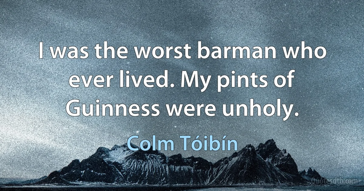 I was the worst barman who ever lived. My pints of Guinness were unholy. (Colm Tóibín)