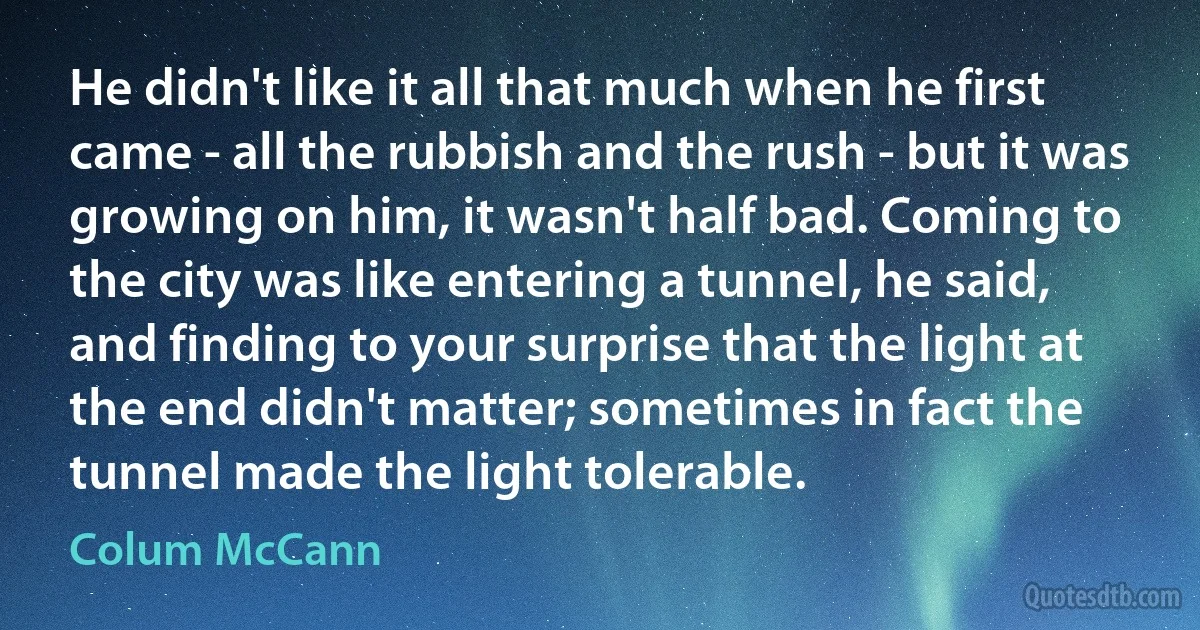 He didn't like it all that much when he first came - all the rubbish and the rush - but it was growing on him, it wasn't half bad. Coming to the city was like entering a tunnel, he said, and finding to your surprise that the light at the end didn't matter; sometimes in fact the tunnel made the light tolerable. (Colum McCann)