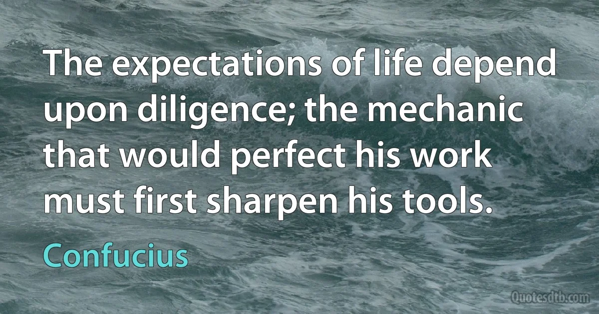 The expectations of life depend upon diligence; the mechanic that would perfect his work must first sharpen his tools. (Confucius)