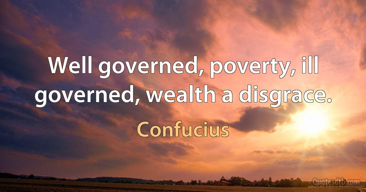 Well governed, poverty, ill governed, wealth a disgrace. (Confucius)