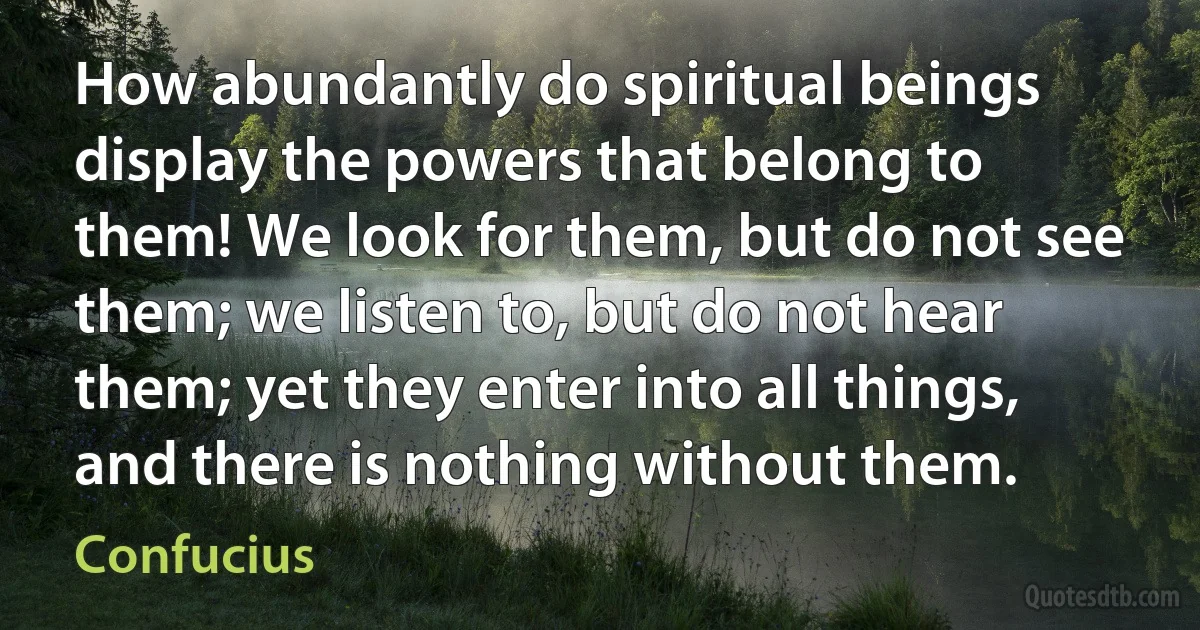 How abundantly do spiritual beings display the powers that belong to them! We look for them, but do not see them; we listen to, but do not hear them; yet they enter into all things, and there is nothing without them. (Confucius)