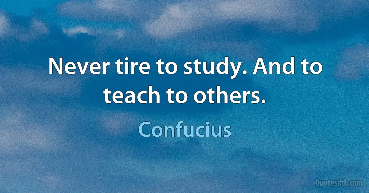 Never tire to study. And to teach to others. (Confucius)