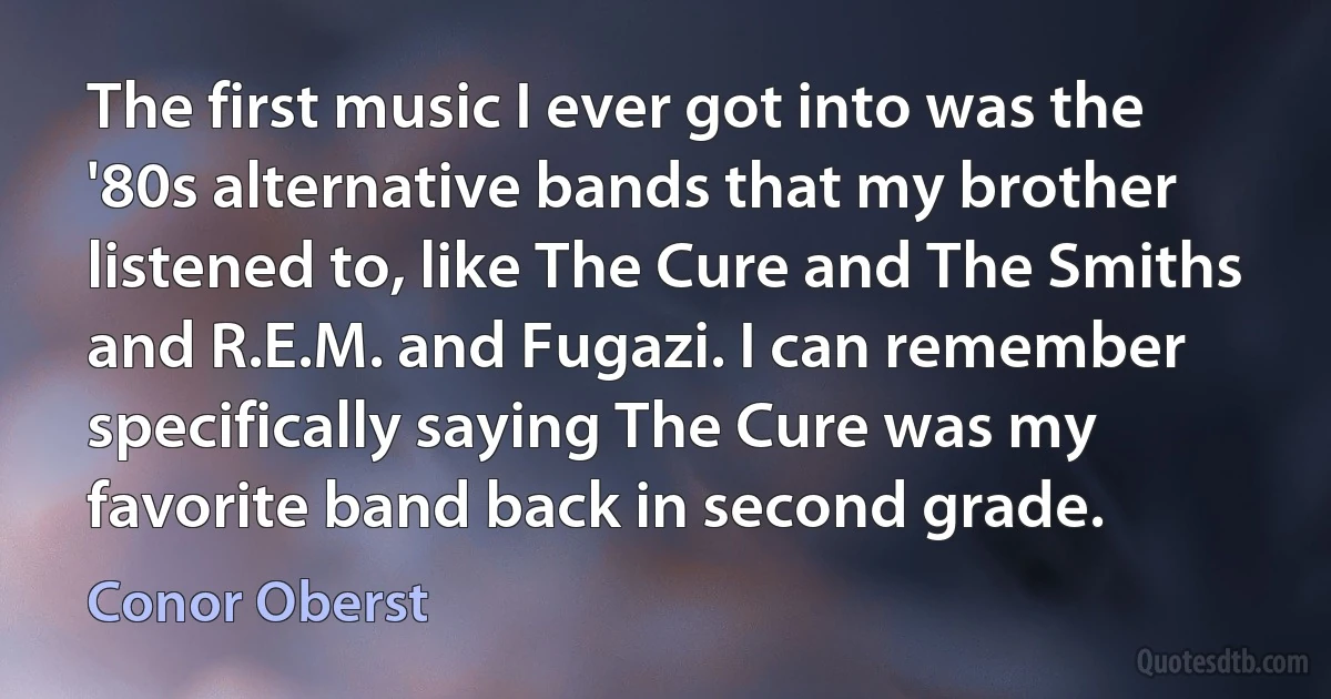 The first music I ever got into was the '80s alternative bands that my brother listened to, like The Cure and The Smiths and R.E.M. and Fugazi. I can remember specifically saying The Cure was my favorite band back in second grade. (Conor Oberst)