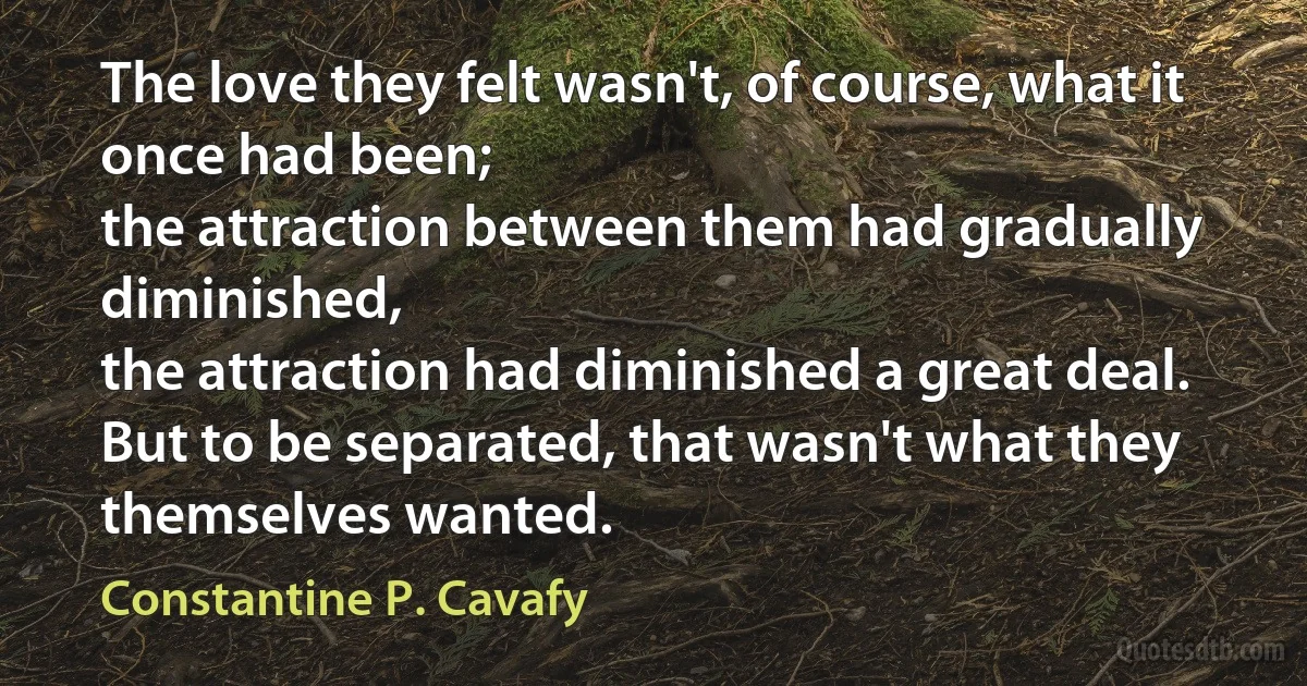 The love they felt wasn't, of course, what it once had been;
the attraction between them had gradually diminished,
the attraction had diminished a great deal.
But to be separated, that wasn't what they themselves wanted. (Constantine P. Cavafy)