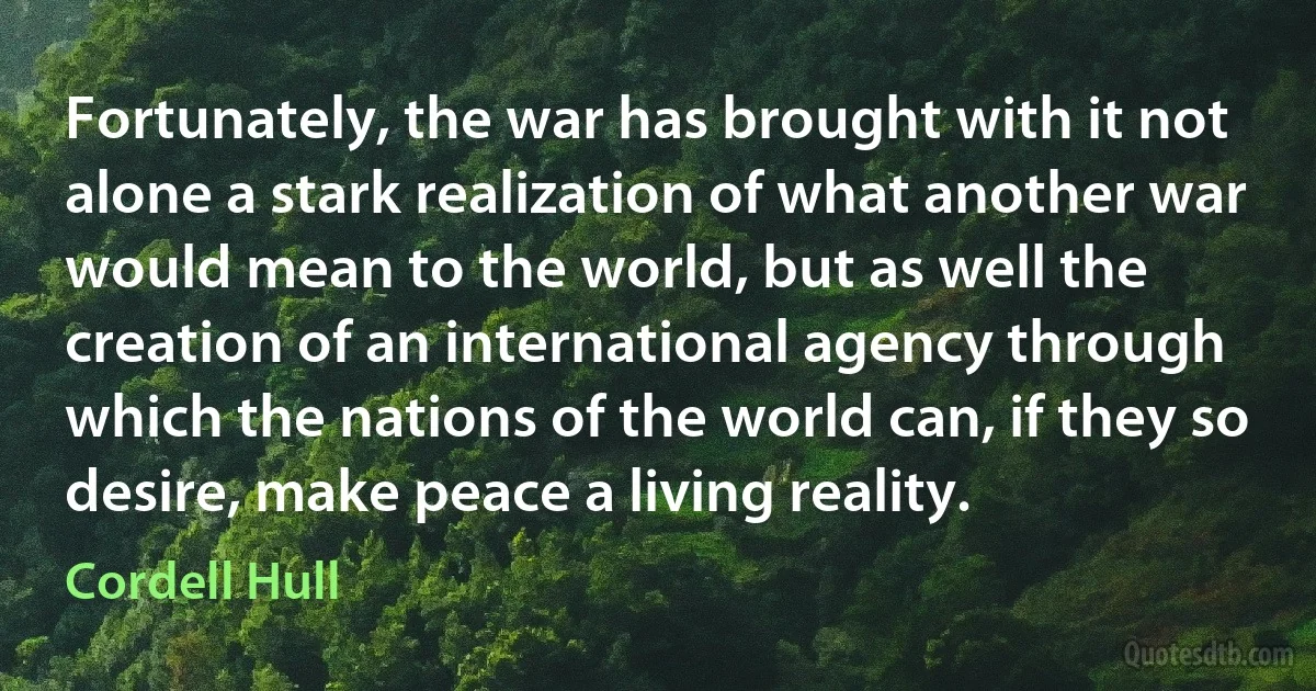 Fortunately, the war has brought with it not alone a stark realization of what another war would mean to the world, but as well the creation of an international agency through which the nations of the world can, if they so desire, make peace a living reality. (Cordell Hull)