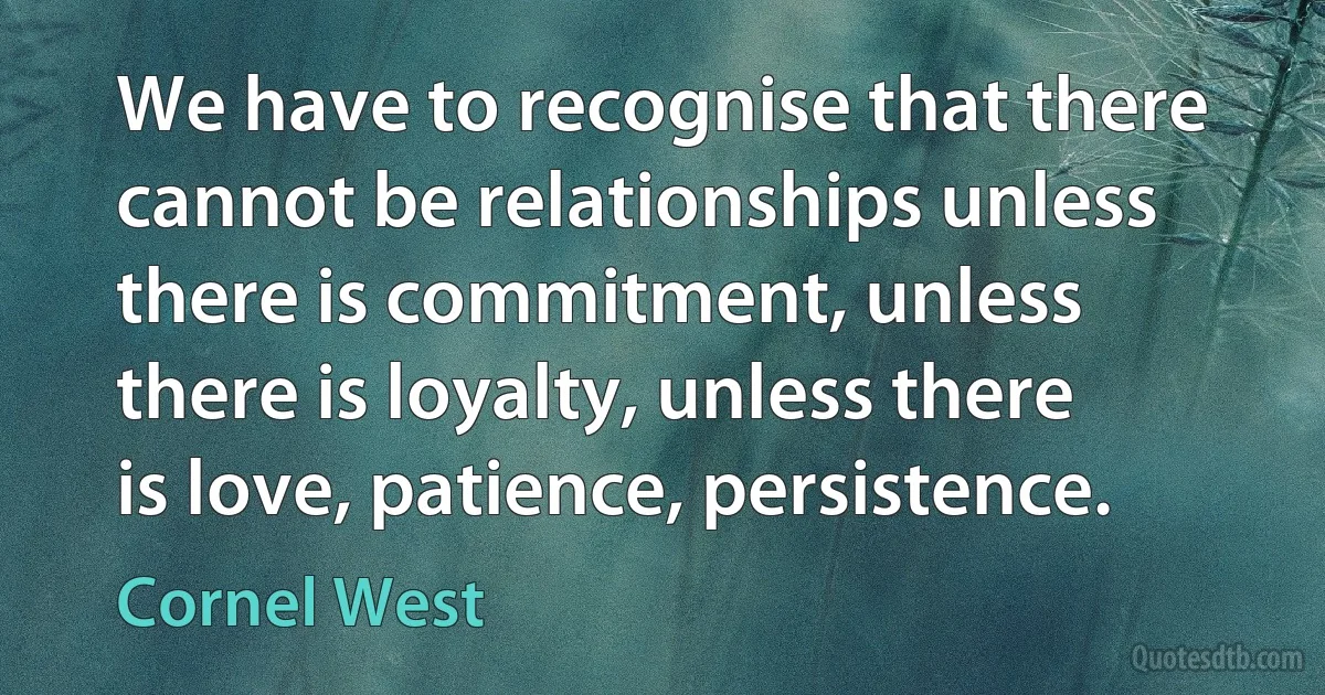 We have to recognise that there cannot be relationships unless there is commitment, unless there is loyalty, unless there is love, patience, persistence. (Cornel West)