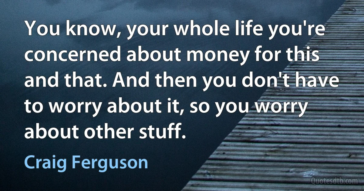 You know, your whole life you're concerned about money for this and that. And then you don't have to worry about it, so you worry about other stuff. (Craig Ferguson)