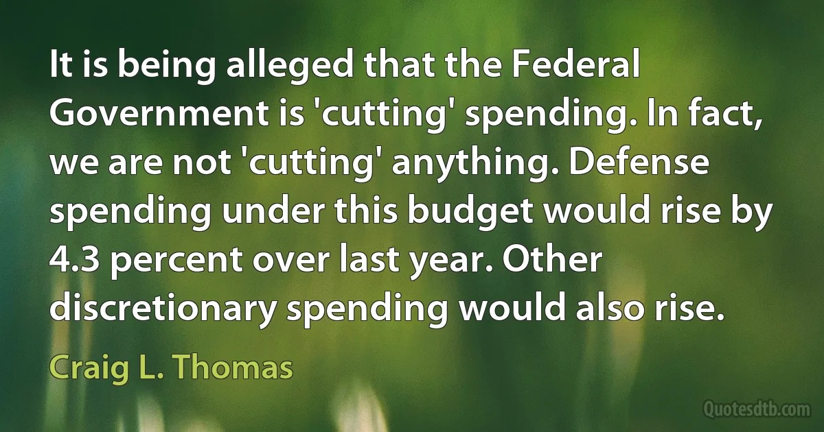 It is being alleged that the Federal Government is 'cutting' spending. In fact, we are not 'cutting' anything. Defense spending under this budget would rise by 4.3 percent over last year. Other discretionary spending would also rise. (Craig L. Thomas)