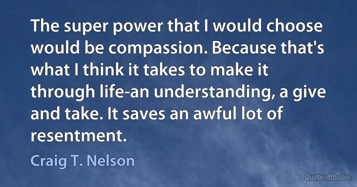 The super power that I would choose would be compassion. Because that's what I think it takes to make it through life-an understanding, a give and take. It saves an awful lot of resentment. (Craig T. Nelson)