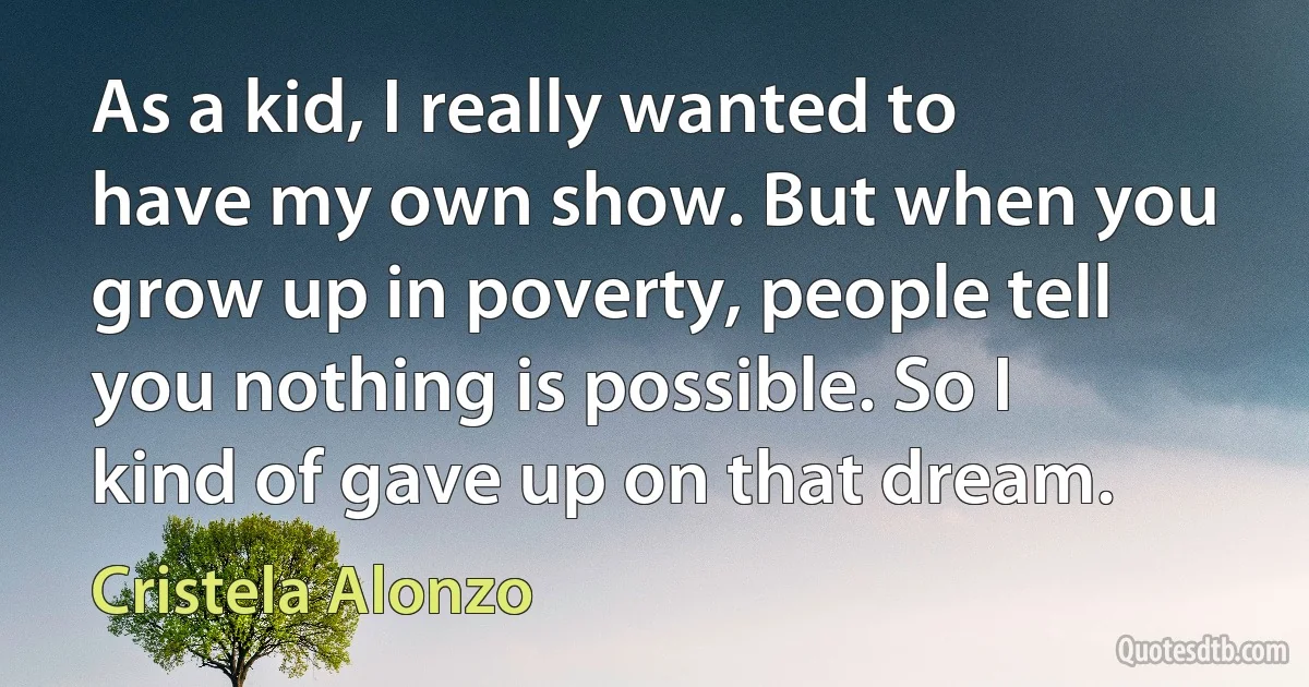 As a kid, I really wanted to have my own show. But when you grow up in poverty, people tell you nothing is possible. So I kind of gave up on that dream. (Cristela Alonzo)