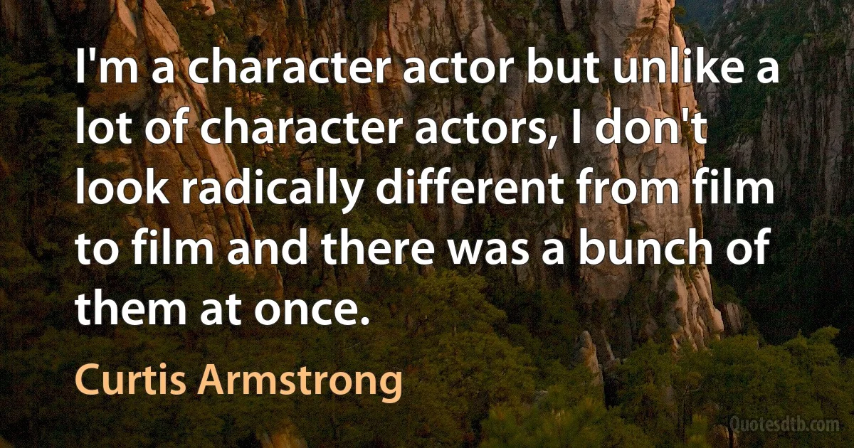 I'm a character actor but unlike a lot of character actors, I don't look radically different from film to film and there was a bunch of them at once. (Curtis Armstrong)