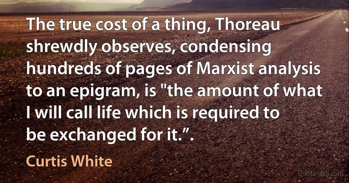 The true cost of a thing, Thoreau shrewdly observes, condensing hundreds of pages of Marxist analysis to an epigram, is "the amount of what I will call life which is required to be exchanged for it.”. (Curtis White)