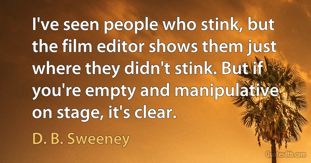 I've seen people who stink, but the film editor shows them just where they didn't stink. But if you're empty and manipulative on stage, it's clear. (D. B. Sweeney)