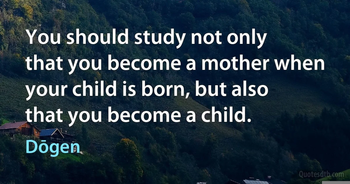 You should study not only that you become a mother when your child is born, but also that you become a child. (Dōgen)