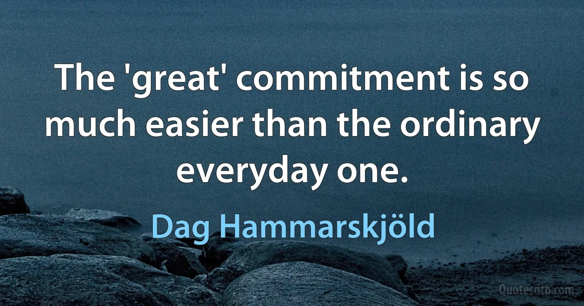 The 'great' commitment is so much easier than the ordinary everyday one. (Dag Hammarskjöld)