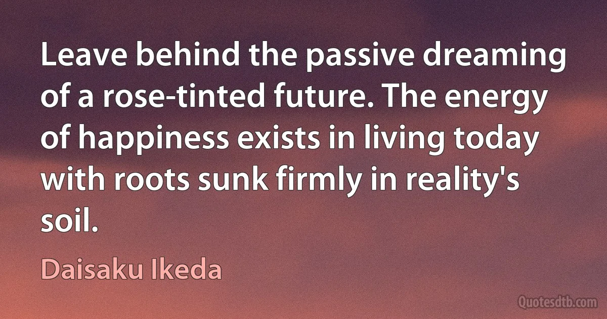 Leave behind the passive dreaming of a rose-tinted future. The energy of happiness exists in living today with roots sunk firmly in reality's soil. (Daisaku Ikeda)