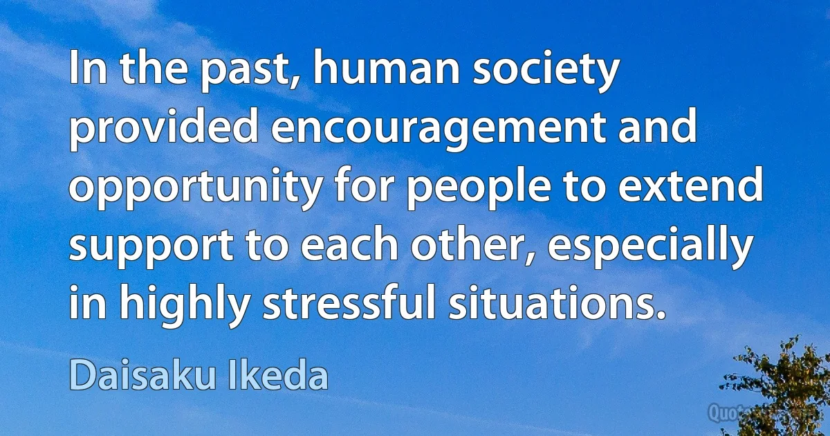 In the past, human society provided encouragement and opportunity for people to extend support to each other, especially in highly stressful situations. (Daisaku Ikeda)