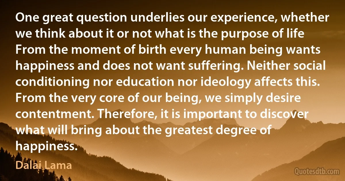 One great question underlies our experience, whether we think about it or not what is the purpose of life From the moment of birth every human being wants happiness and does not want suffering. Neither social conditioning nor education nor ideology affects this. From the very core of our being, we simply desire contentment. Therefore, it is important to discover what will bring about the greatest degree of happiness. (Dalai Lama)