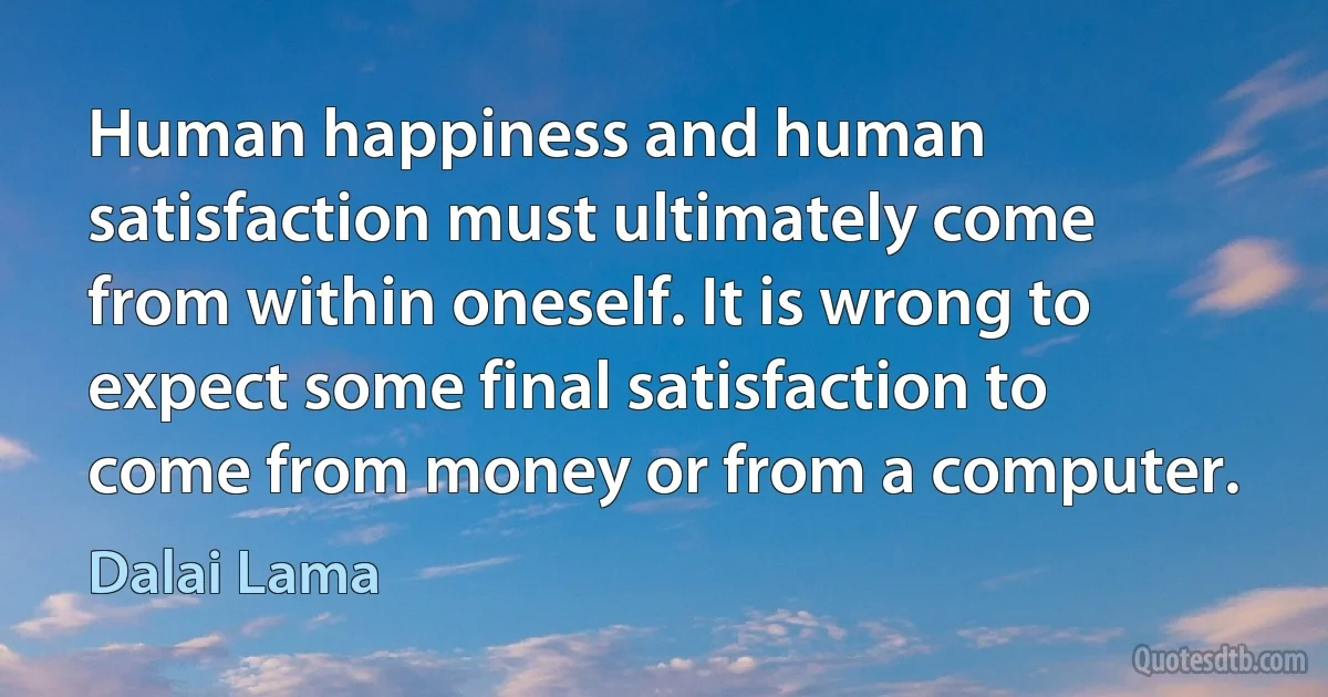 Human happiness and human satisfaction must ultimately come from within oneself. It is wrong to expect some final satisfaction to come from money or from a computer. (Dalai Lama)